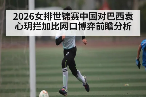 2026女排世锦赛中国对巴西袁心玥拦加比网口博弈前瞻分析