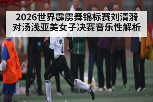 2026世界霹雳舞锦标赛刘清漪对汤浅亚美女子决赛音乐性解析