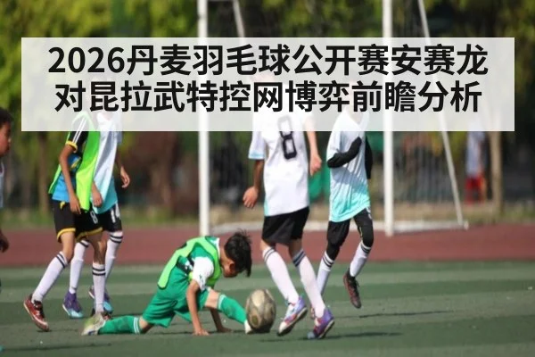2026丹麦羽毛球公开赛安赛龙对昆拉武特控网博弈前瞻分析