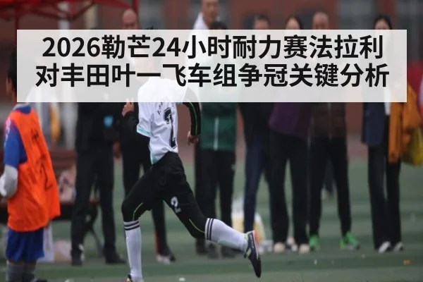 2026勒芒24小时耐力赛法拉利对丰田叶一飞车组争冠关键分析